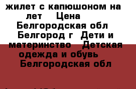 жилет с капюшоном на 5-6 лет  › Цена ­ 1 000 - Белгородская обл., Белгород г. Дети и материнство » Детская одежда и обувь   . Белгородская обл.